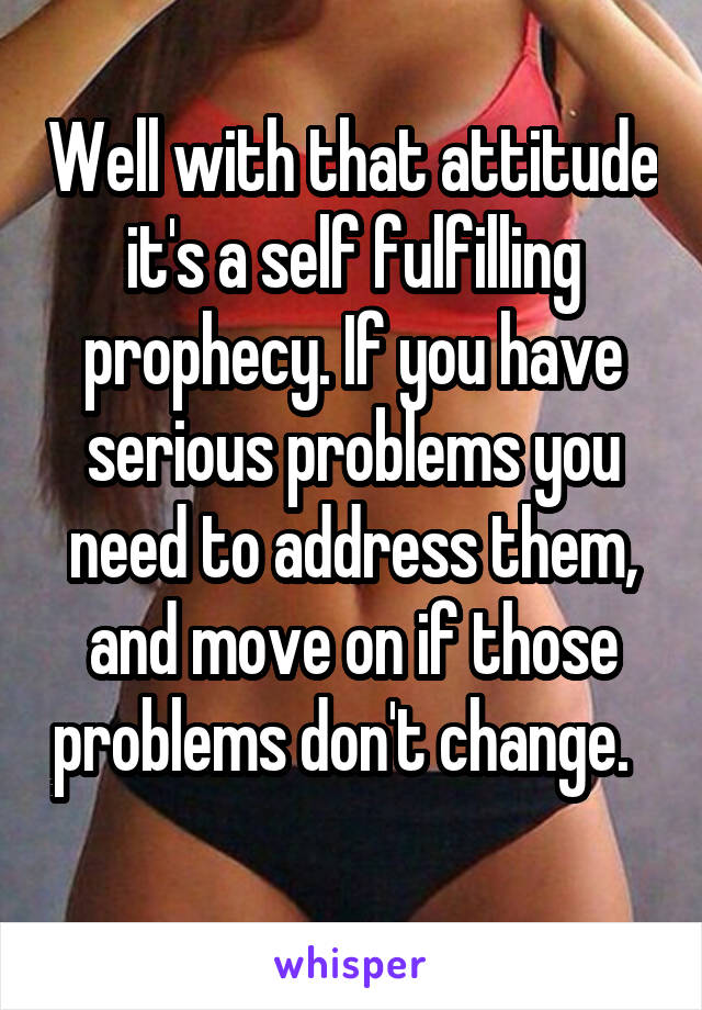 Well with that attitude it's a self fulfilling prophecy. If you have serious problems you need to address them, and move on if those problems don't change.    