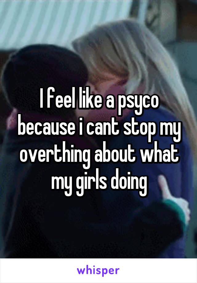 I feel like a psyco because i cant stop my overthing about what my girls doing