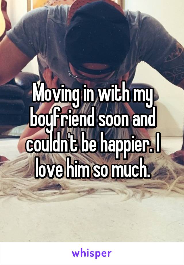 Moving in with my boyfriend soon and couldn't be happier. I love him so much.