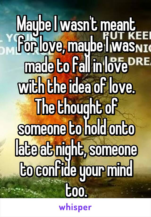 Maybe I wasn't meant for love, maybe I was made to fall in love with the idea of love. The thought of someone to hold onto late at night, someone to confide your mind too.