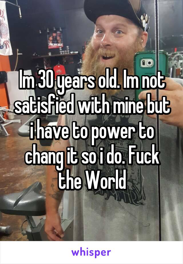Im 30 years old. Im not satisfied with mine but i have to power to chang it so i do. Fuck the World