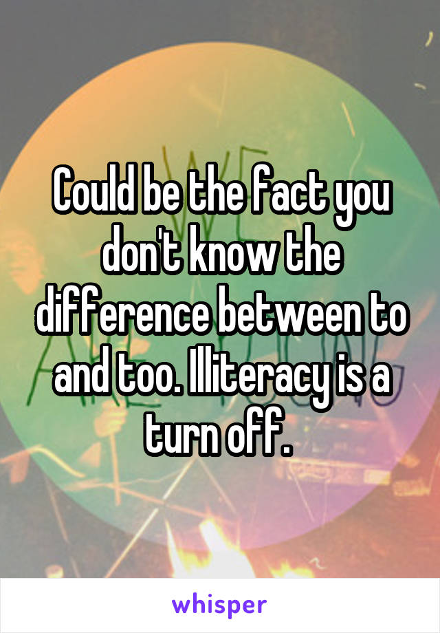 Could be the fact you don't know the difference between to and too. Illiteracy is a turn off. 