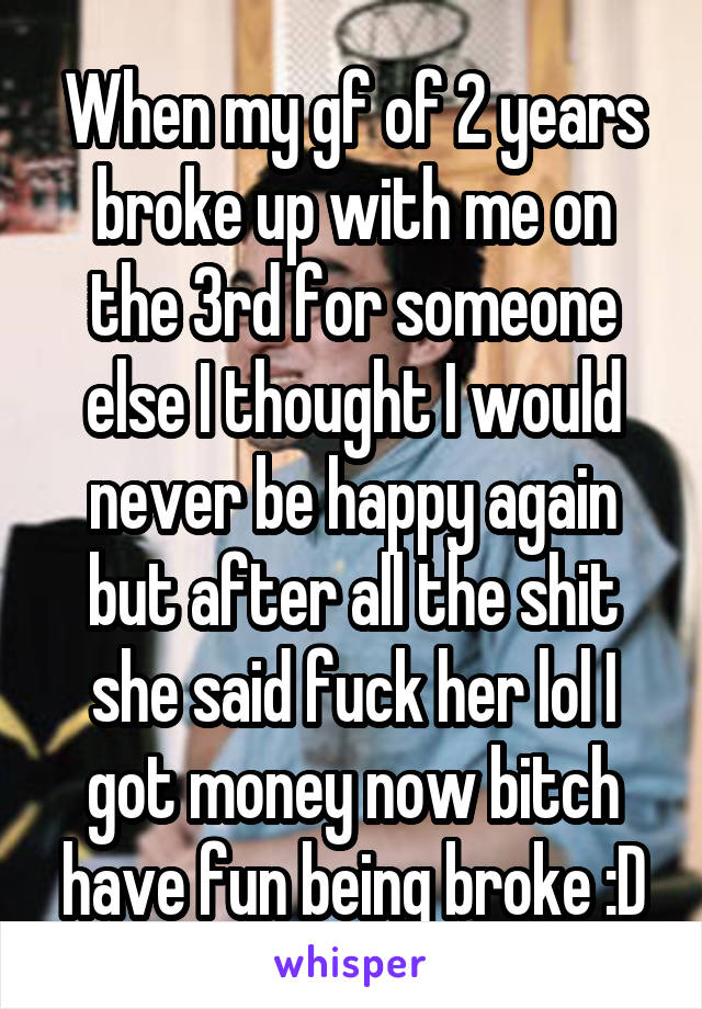 When my gf of 2 years broke up with me on the 3rd for someone else I thought I would never be happy again but after all the shit she said fuck her lol I got money now bitch have fun being broke :D