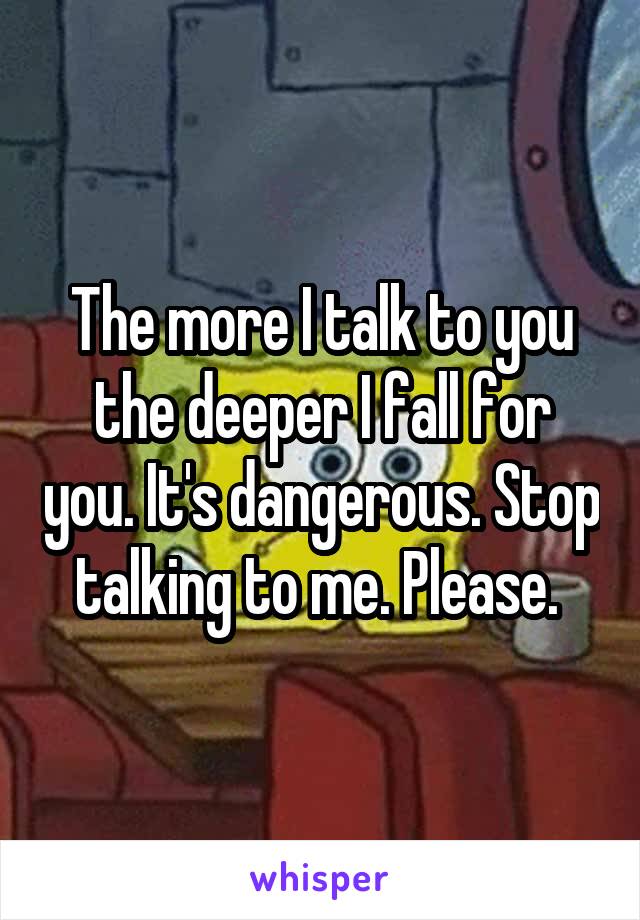 The more I talk to you the deeper I fall for you. It's dangerous. Stop talking to me. Please. 