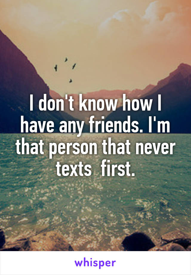 I don't know how I have any friends. I'm that person that never texts  first.