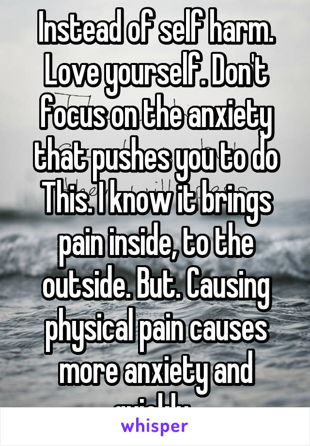 Instead of self harm. Love yourself. Don't focus on the anxiety that pushes you to do This. I know it brings pain inside, to the outside. But. Causing physical pain causes more anxiety and quickly. 