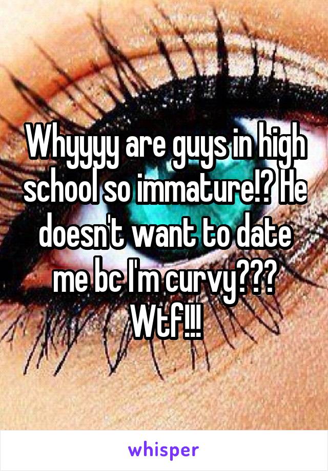 Whyyyy are guys in high school so immature!? He doesn't want to date me bc I'm curvy??? Wtf!!!