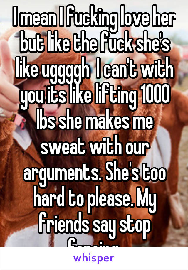 I mean I fucking love her but like the fuck she's like uggggh  I can't with you its like lifting 1000 lbs she makes me sweat with our arguments. She's too hard to please. My friends say stop forcing.