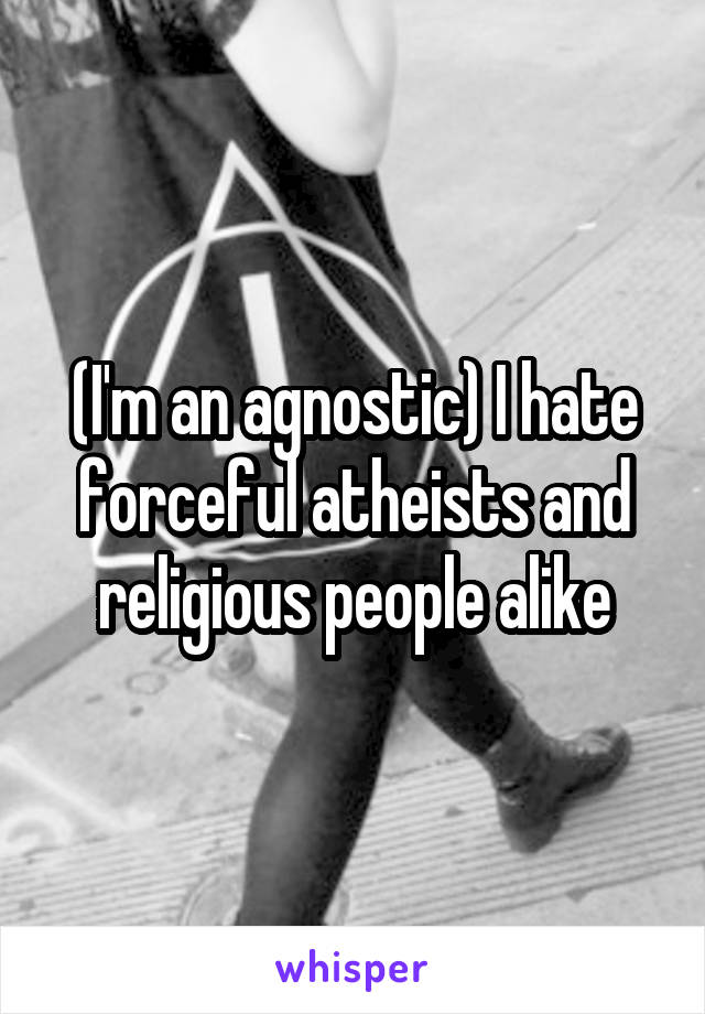 (I'm an agnostic) I hate forceful atheists and religious people alike