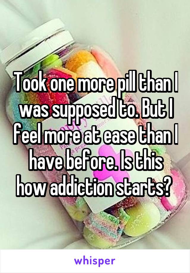 Took one more pill than I was supposed to. But I feel more at ease than I have before. Is this how addiction starts? 