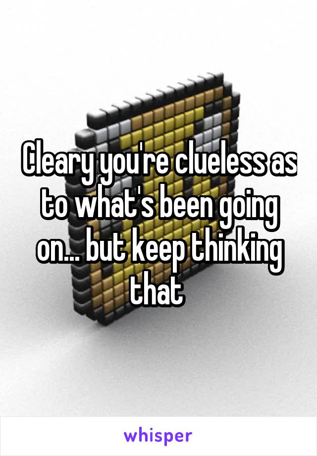 Cleary you're clueless as to what's been going on... but keep thinking that 