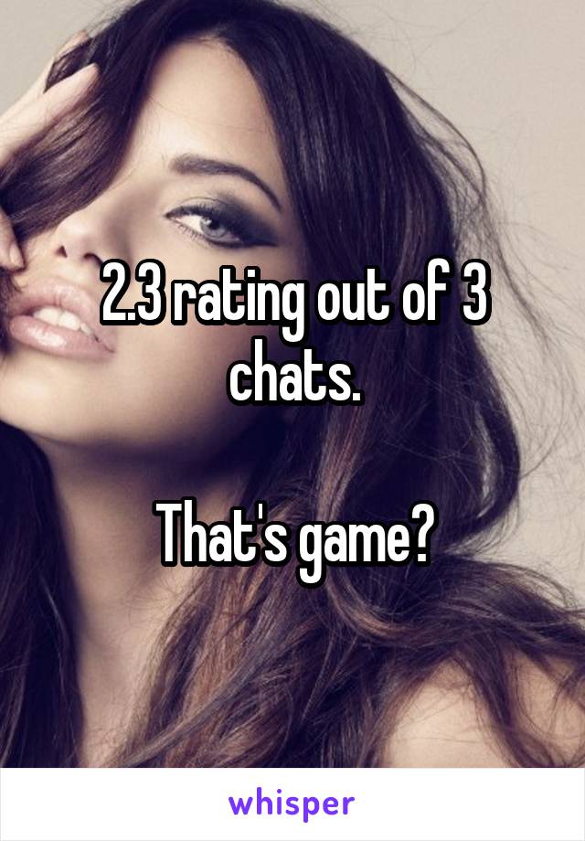 2.3 rating out of 3 chats.

That's game?
