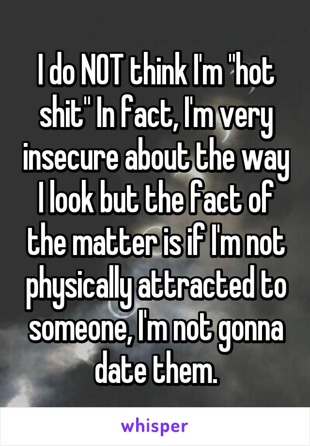 I do NOT think I'm "hot shit" In fact, I'm very insecure about the way I look but the fact of the matter is if I'm not physically attracted to someone, I'm not gonna date them.