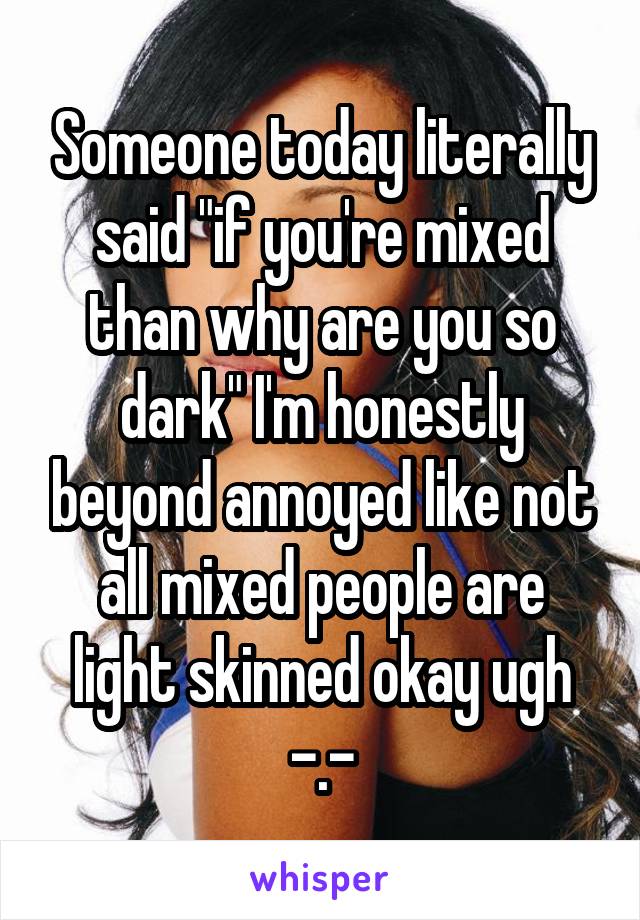 Someone today literally said "if you're mixed than why are you so dark" I'm honestly beyond annoyed like not all mixed people are light skinned okay ugh -.-