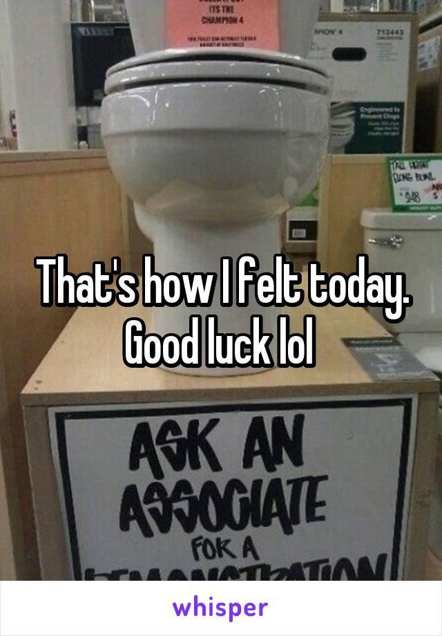 That's how I felt today. Good luck lol 
