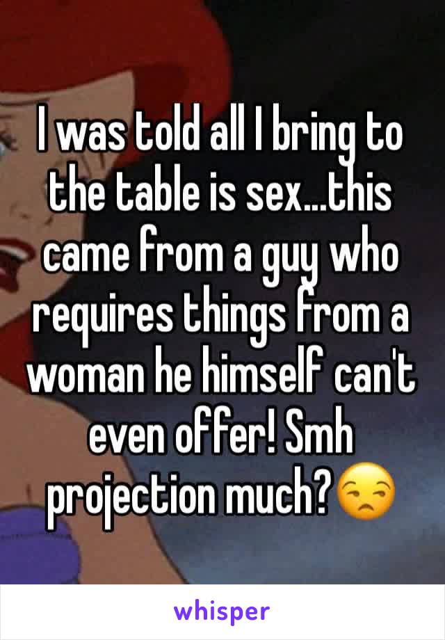 I was told all I bring to the table is sex...this came from a guy who requires things from a woman he himself can't even offer! Smh projection much?😒