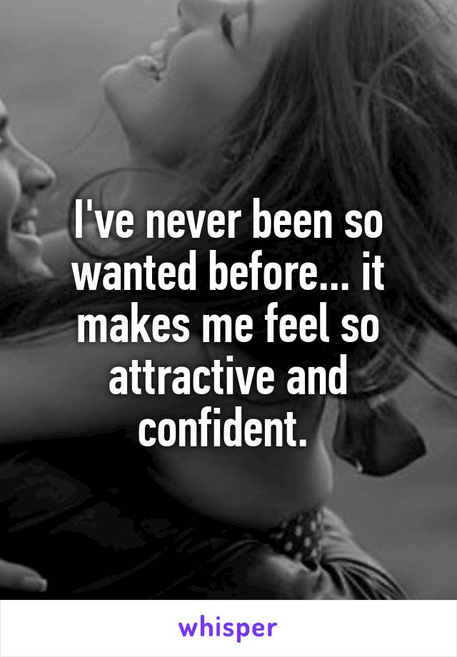I've never been so wanted before... it makes me feel so attractive and confident. 
