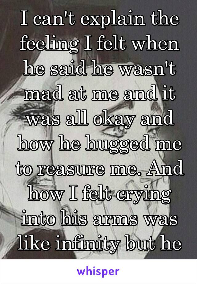 I can't explain the feeling I felt when he said he wasn't mad at me and it was all okay and how he hugged me to reasure me. And how I felt crying into his arms was like infinity but he has a gf