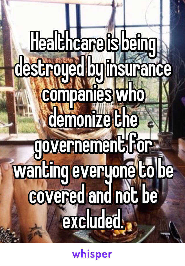 Healthcare is being destroyed by insurance companies who demonize the governement for wanting everyone to be covered and not be excluded.