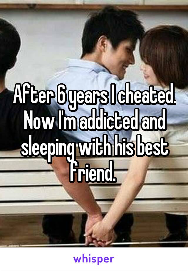 After 6 years I cheated. Now I'm addicted and sleeping with his best friend. 