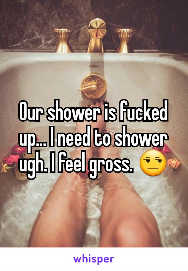 Our shower is fucked up... I need to shower ugh. I feel gross. 😒
