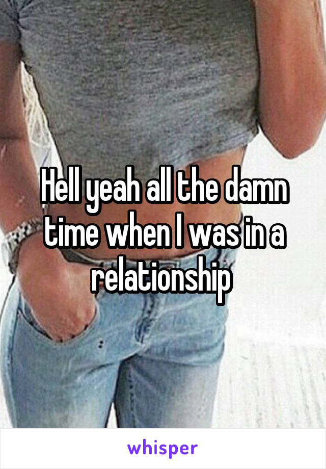 Hell yeah all the damn time when I was in a relationship 