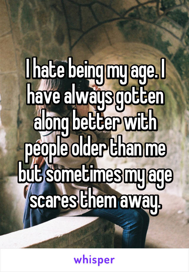 I hate being my age. I have always gotten along better with people older than me but sometimes my age scares them away.