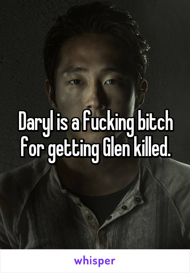 Daryl is a fucking bitch for getting Glen killed.