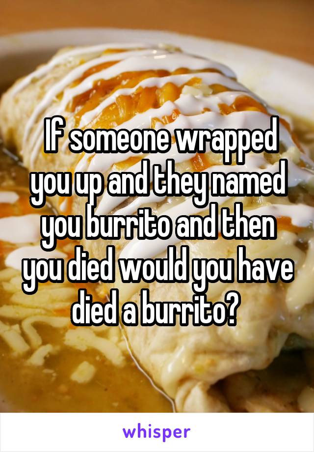 If someone wrapped you up and they named you burrito and then you died would you have died a burrito? 