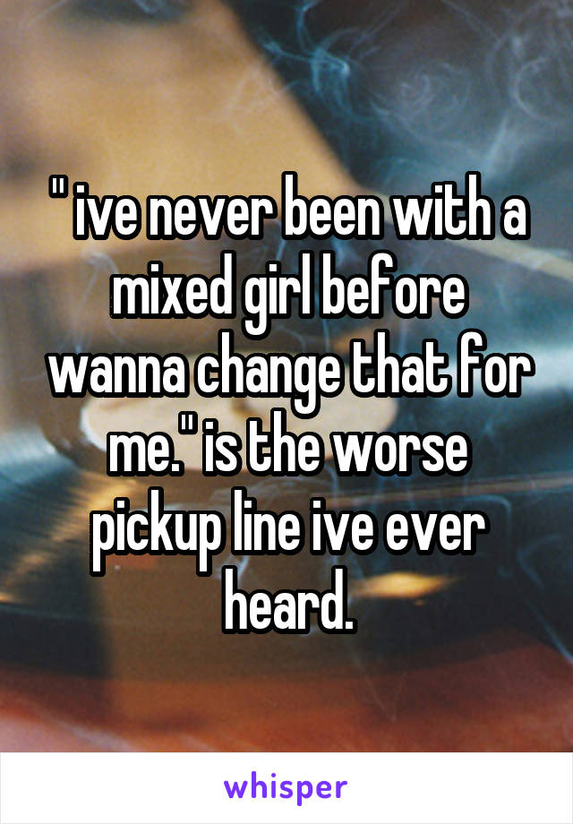 " ive never been with a mixed girl before wanna change that for me." is the worse pickup line ive ever heard.