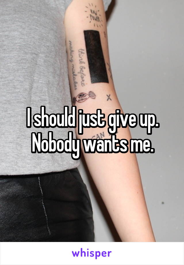 I should just give up. Nobody wants me.