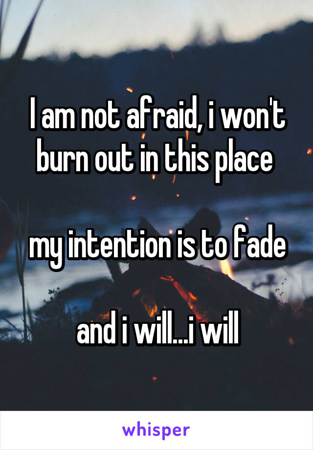 I am not afraid, i won't burn out in this place 

my intention is to fade

and i will...i will