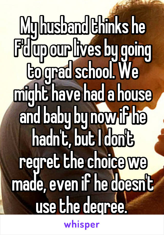 My husband thinks he F'd up our lives by going to grad school. We might have had a house and baby by now if he hadn't, but I don't regret the choice we made, even if he doesn't use the degree. 