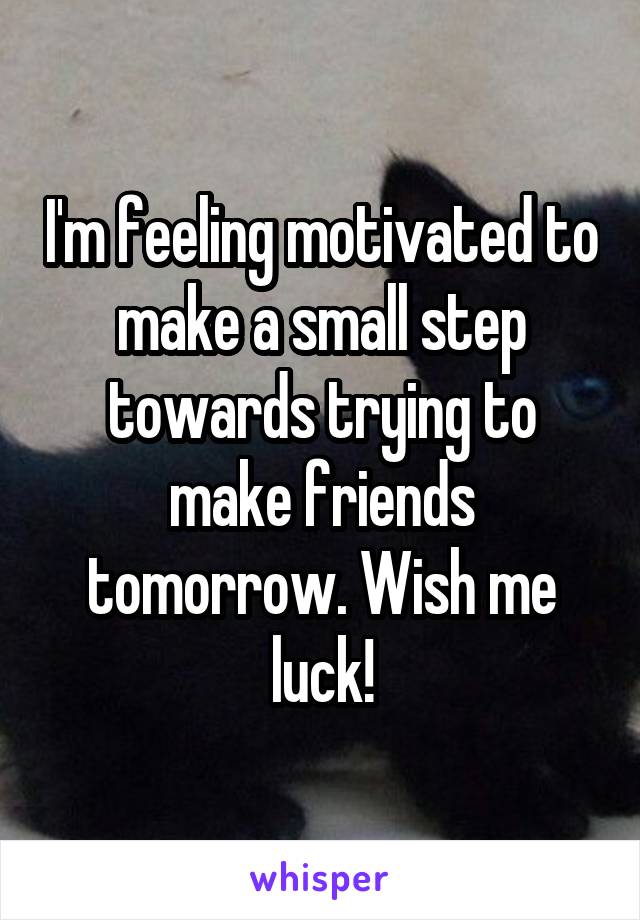 I'm feeling motivated to make a small step towards trying to make friends tomorrow. Wish me luck!