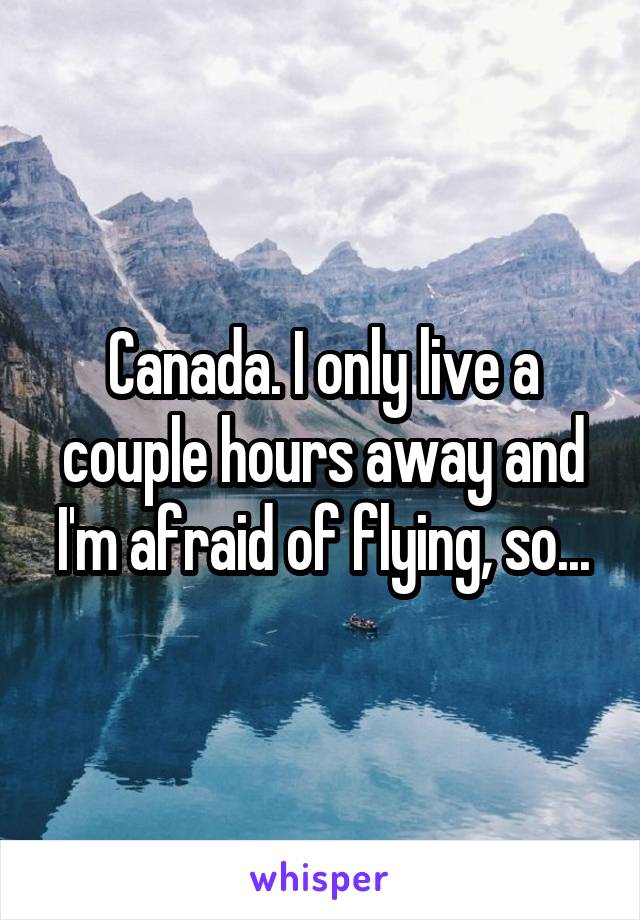 Canada. I only live a couple hours away and I'm afraid of flying, so...