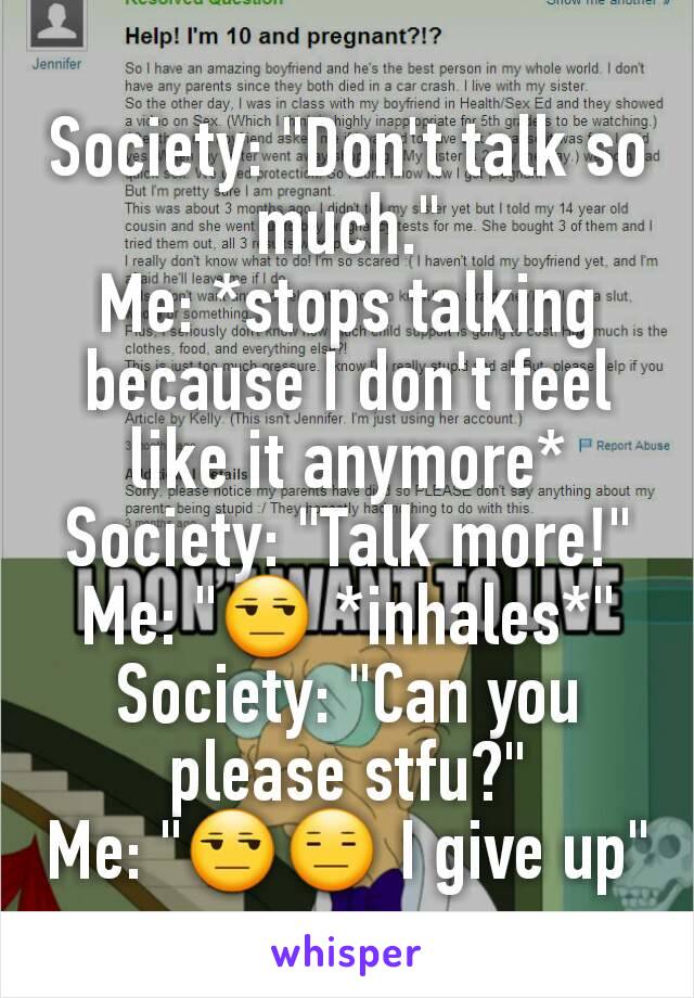 Society: "Don't talk so much."
Me: *stops talking because I don't feel like it anymore*
Society: "Talk more!"
Me: "😒 *inhales*"
Society: "Can you please stfu?"
Me: "😒😑 I give up"