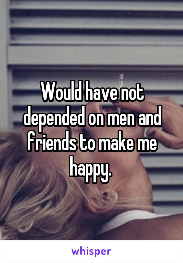 Would have not depended on men and friends to make me happy. 
