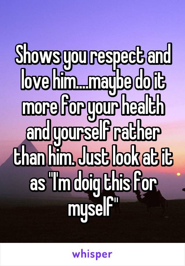 Shows you respect and love him....maybe do it more for your health and yourself rather than him. Just look at it as "I'm doig this for myself"
