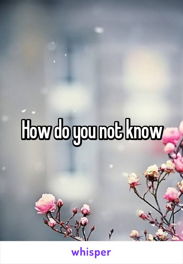 How do you not know