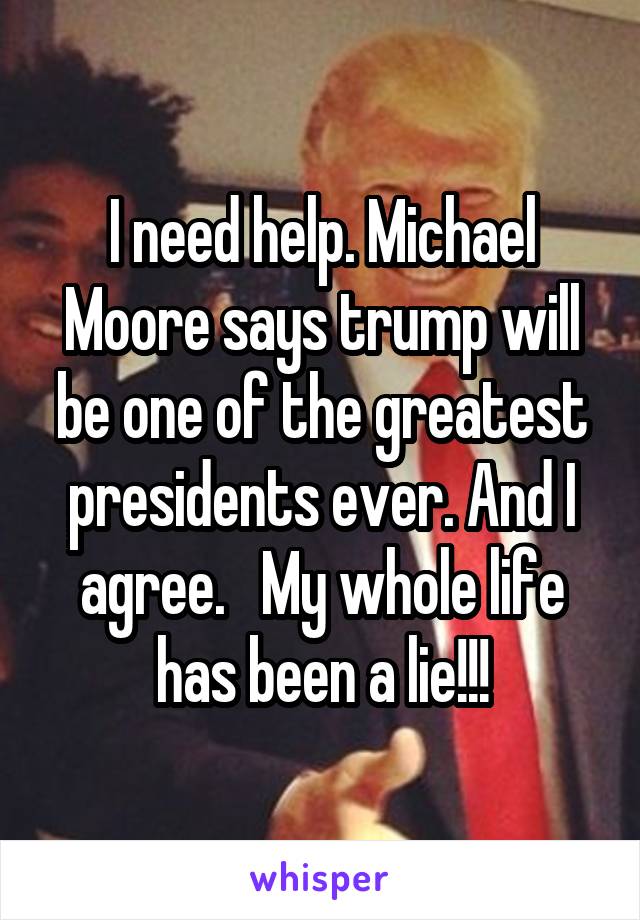I need help. Michael Moore says trump will be one of the greatest presidents ever. And I agree.   My whole life has been a lie!!!