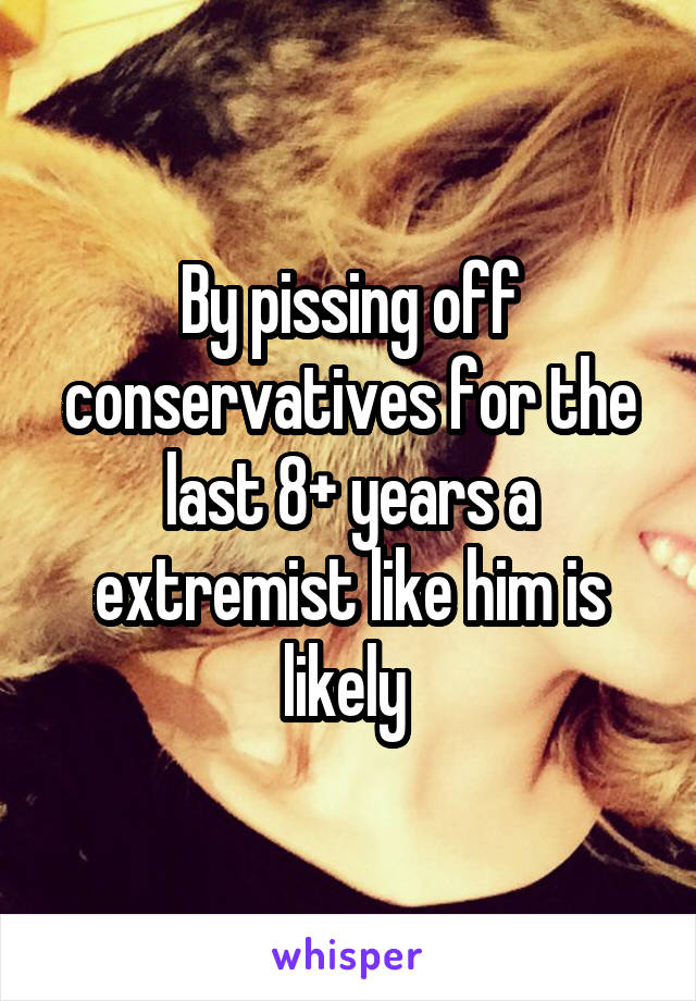 By pissing off conservatives for the last 8+ years a extremist like him is likely 