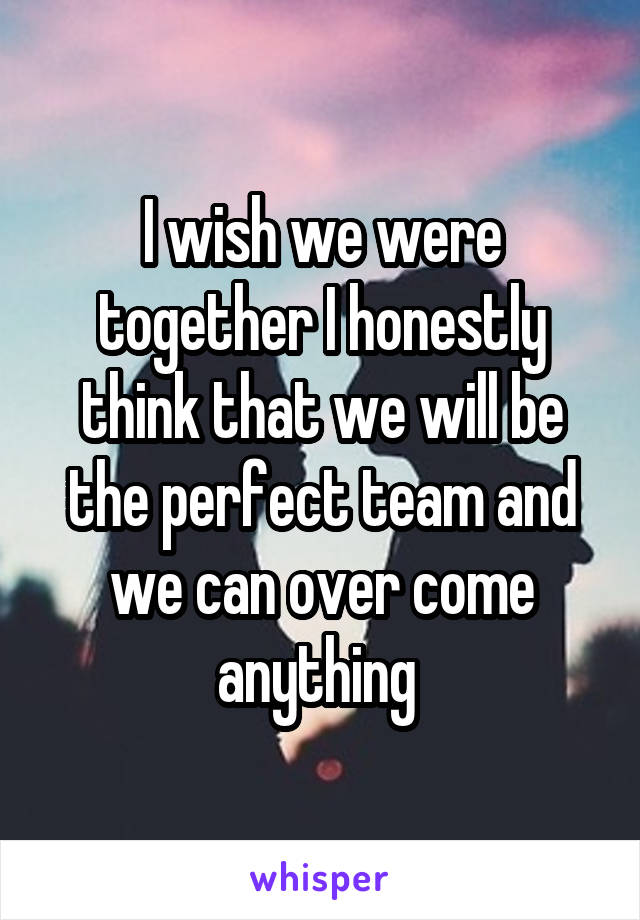 I wish we were together I honestly think that we will be the perfect team and we can over come anything 