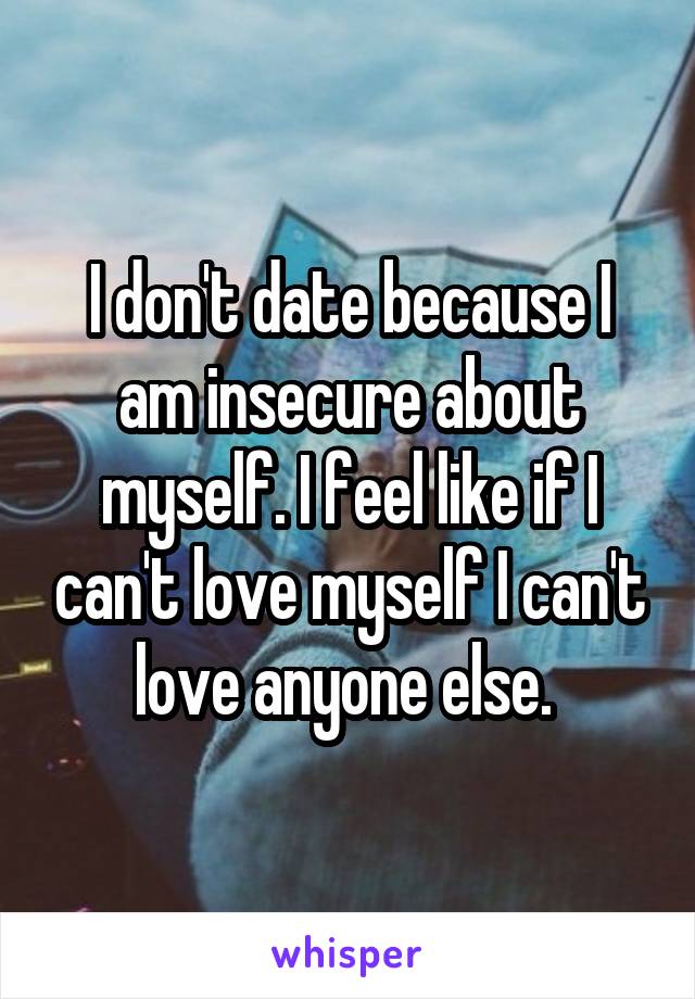I don't date because I am insecure about myself. I feel like if I can't love myself I can't love anyone else. 