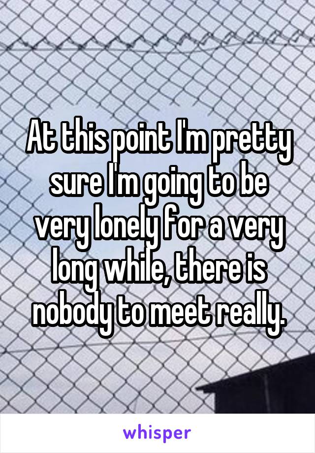At this point I'm pretty sure I'm going to be very lonely for a very long while, there is nobody to meet really.