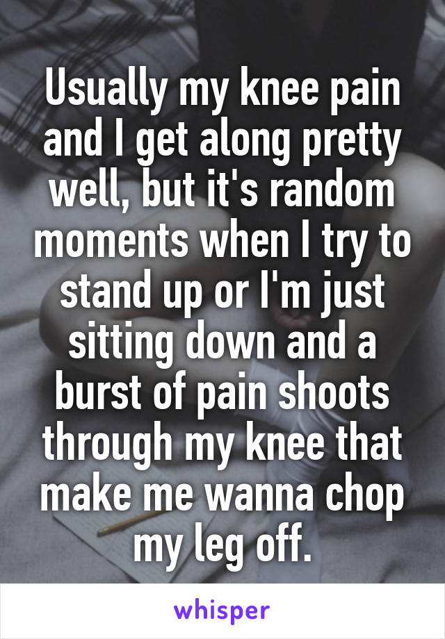 Usually my knee pain and I get along pretty well, but it's random moments when I try to stand up or I'm just sitting down and a burst of pain shoots through my knee that make me wanna chop my leg off.