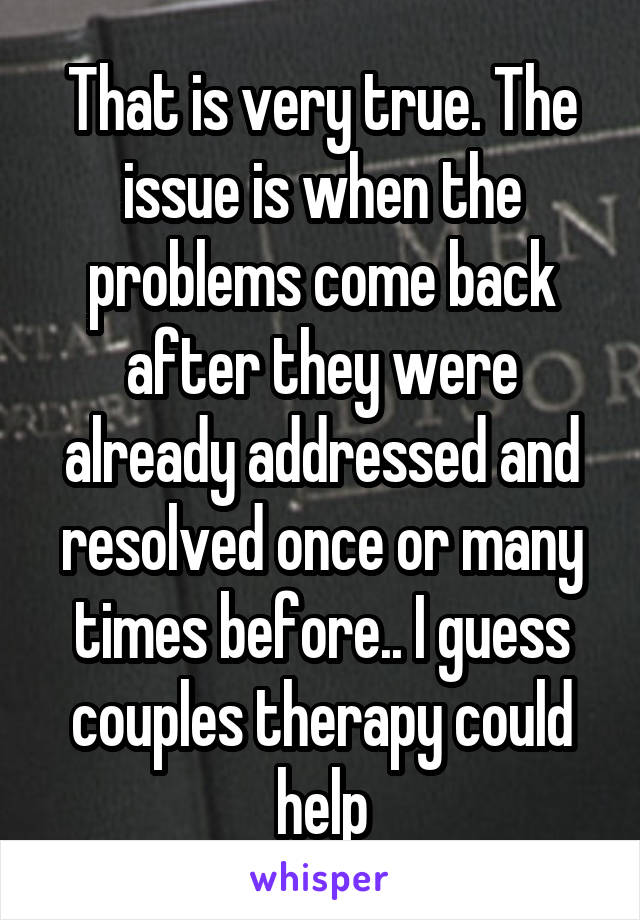 That is very true. The issue is when the problems come back after they were already addressed and resolved once or many times before.. I guess couples therapy could help