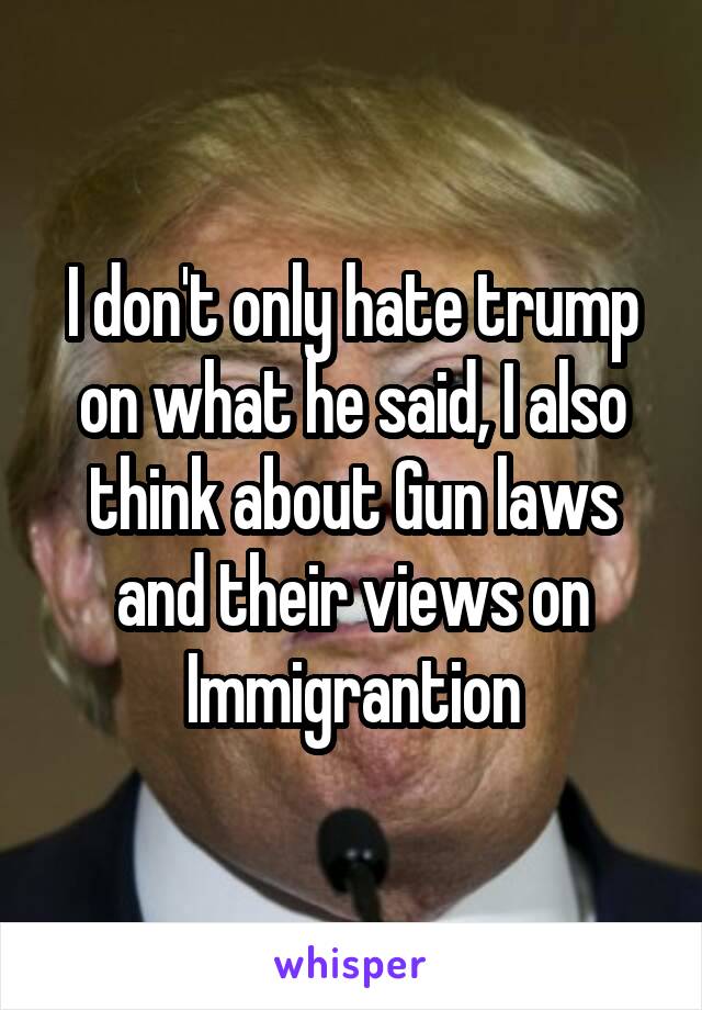 I don't only hate trump on what he said, I also think about Gun laws and their views on Immigrantion
