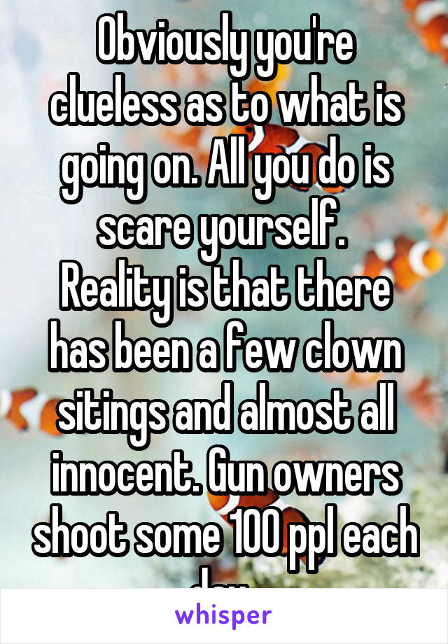 Obviously you're clueless as to what is going on. All you do is scare yourself. 
Reality is that there has been a few clown sitings and almost all innocent. Gun owners shoot some 100 ppl each day. 