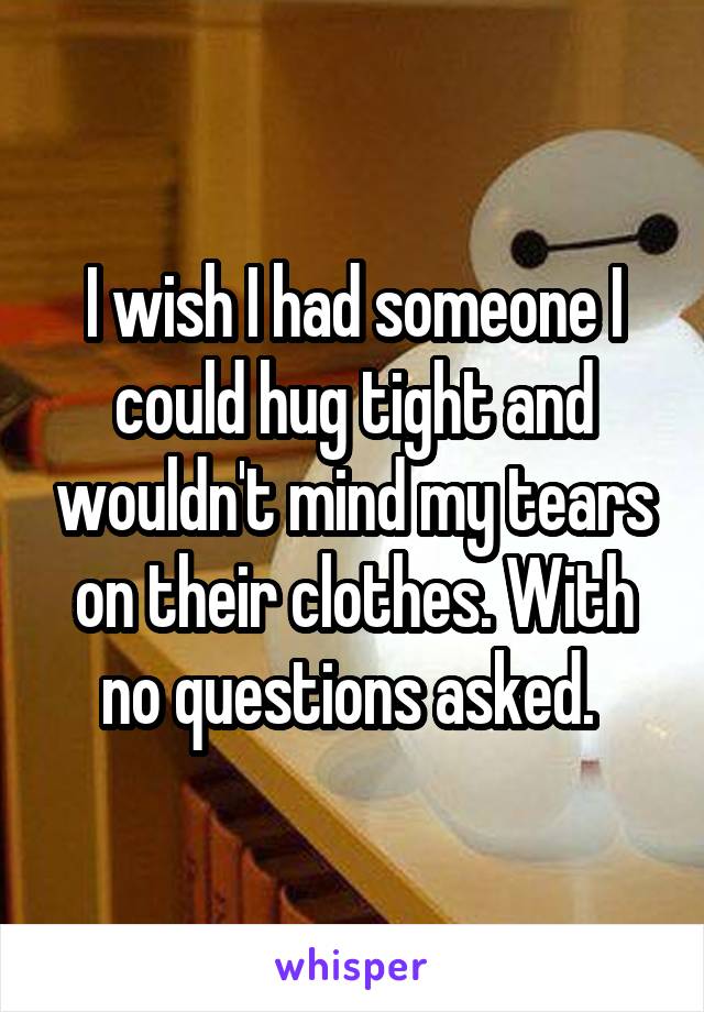 I wish I had someone I could hug tight and wouldn't mind my tears on their clothes. With no questions asked. 