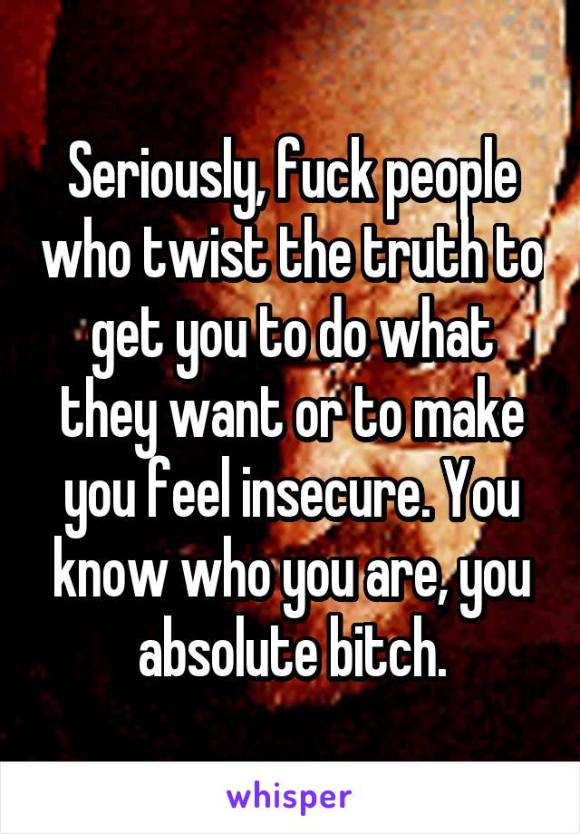 Seriously, fuck people who twist the truth to get you to do what they want or to make you feel insecure. You know who you are, you absolute bitch.
